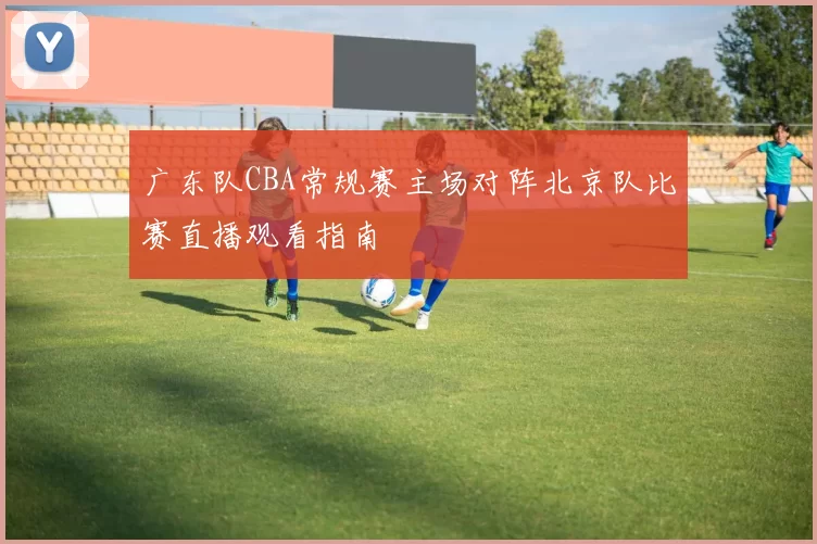 广东队CBA常规赛主场对阵北京队比赛直播观看指南