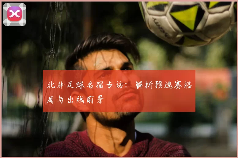 北非足球名宿专访:解析预选赛格局与出线前景