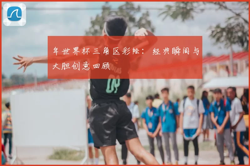 年世界杯三角区彩绘:经典瞬间与大胆创意回顾