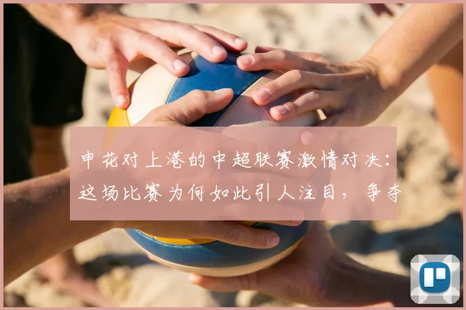 申花对上港的中超联赛激情对决：这场比赛为何如此引人注目，争夺战的背后故事