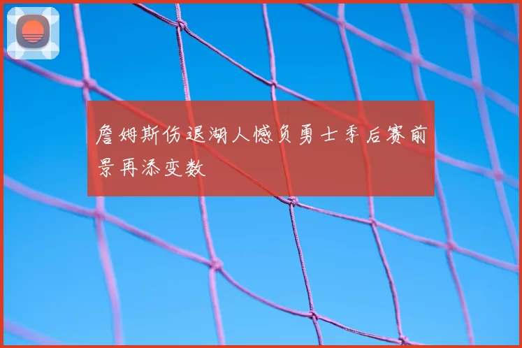 詹姆斯伤退湖人憾负勇士季后赛前景再添变数