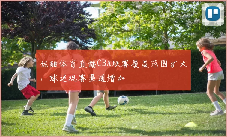 优酷体育直播CBA联赛覆盖范围扩大，球迷观赛渠道增加