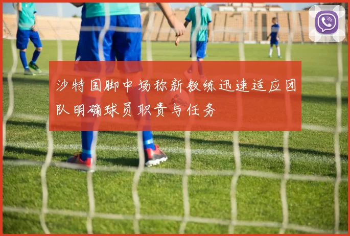 沙特国脚中场称新教练迅速适应团队明确球员职责与任务
