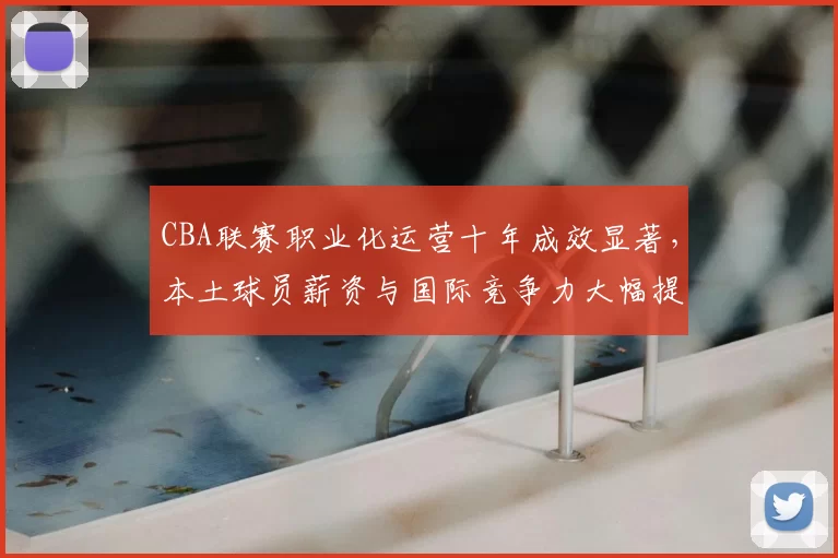 CBA联赛职业化运营十年成效显著，本土球员薪资与国际竞争力大幅提升