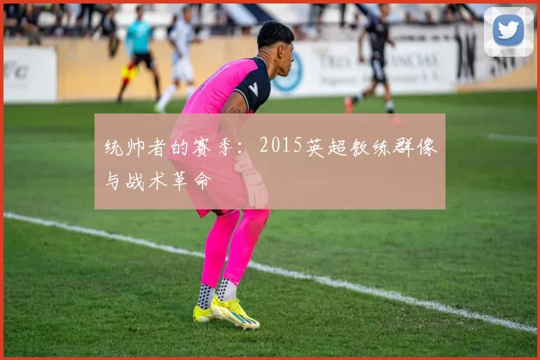 统帅者的赛季：2015英超教练群像与战术革命