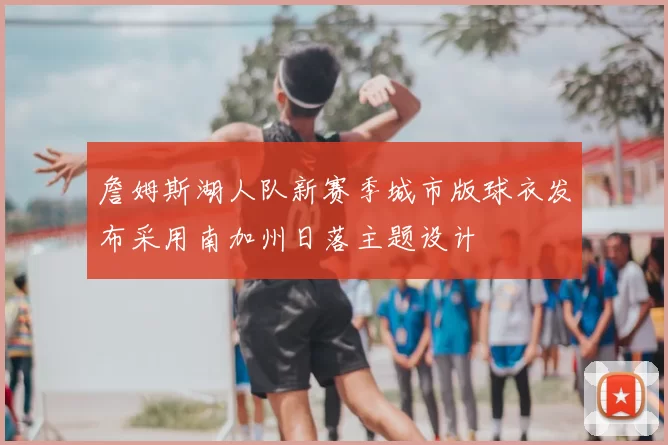 詹姆斯湖人队新赛季城市版球衣发布采用南加州日落主题设计