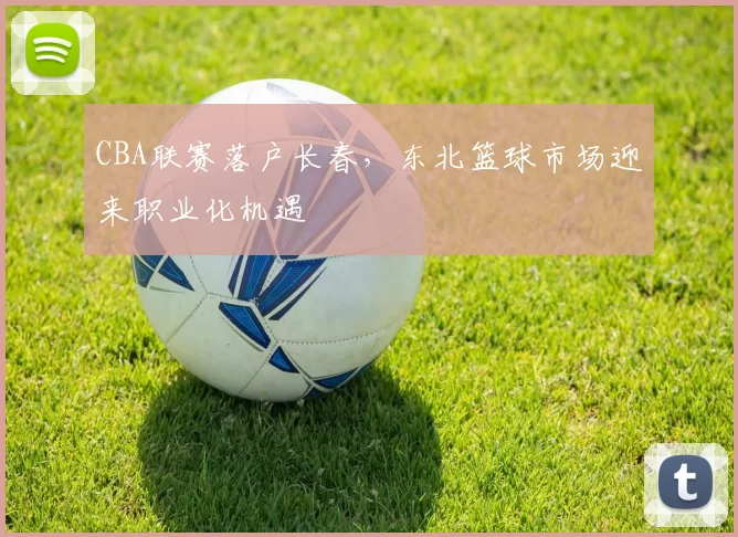 CBA联赛落户长春，东北篮球市场迎来职业化机遇