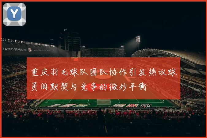 重庆羽毛球队团队协作引发热议球员间默契与竞争的微妙平衡