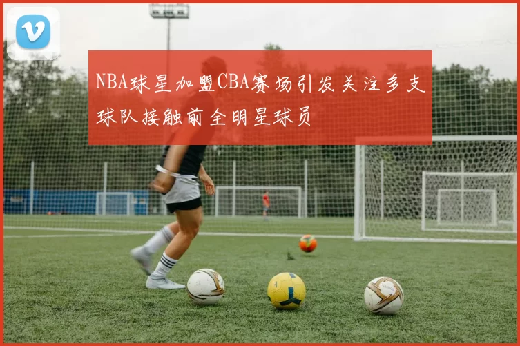 NBA球星加盟CBA赛场引发关注多支球队接触前全明星球员