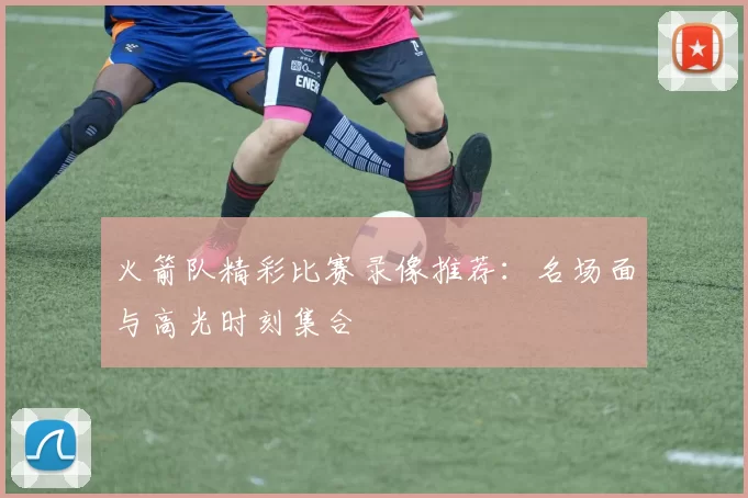 火箭队精彩比赛录像推荐:名场面与高光时刻集合