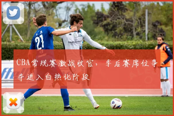 CBA常规赛激战收官，季后赛席位争夺进入白热化阶段