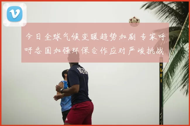 今日全球气候变暖趋势加剧 专家呼吁各国加强环保合作应对严峻挑战