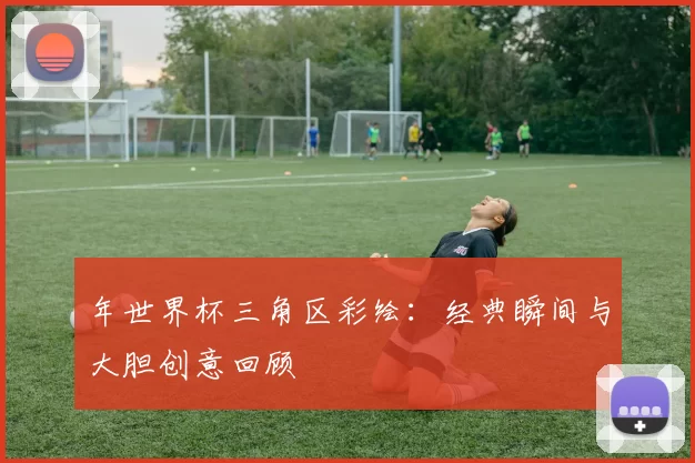 年世界杯三角区彩绘:经典瞬间与大胆创意回顾