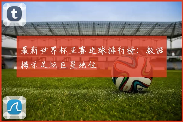 最新世界杯正赛进球排行榜：数据揭示足坛巨星地位
