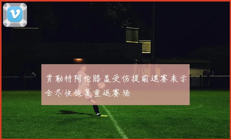 贾勒特阿伦膝盖受伤提前退赛表示会尽快恢复重返赛场