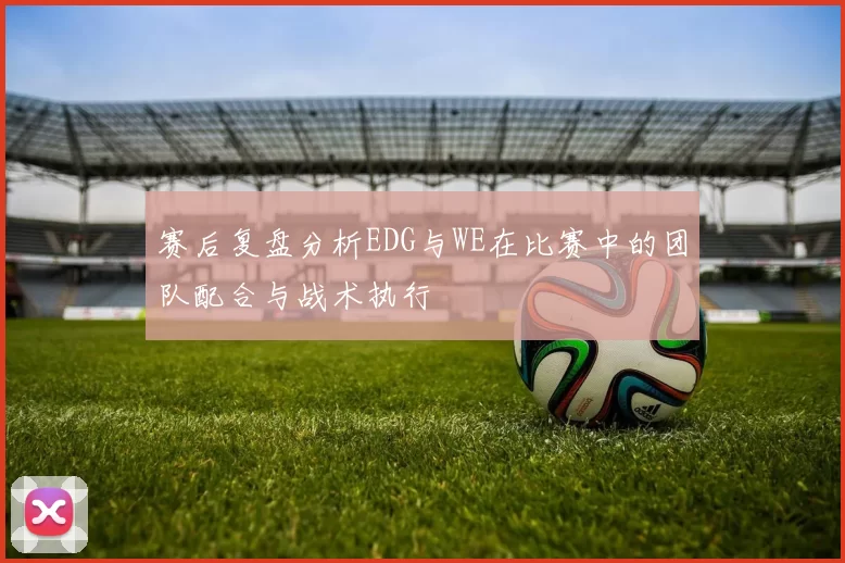 赛后复盘分析EDG与WE在比赛中的团队配合与战术执行