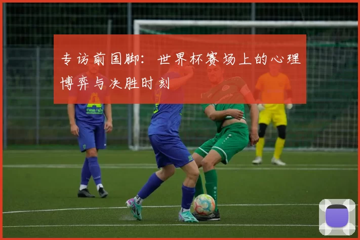 专访前国脚:世界杯赛场上的心理博弈与决胜时刻