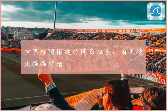 世界杯阿根廷对阵乌拉圭，南美德比强强对话