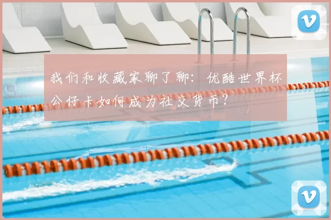 我们和收藏家聊了聊:优酷世界杯公仔卡如何成为社交货币?