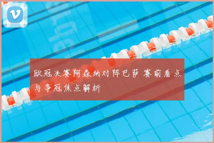 欧冠决赛阿森纳对阵巴萨 赛前看点与争冠焦点解析