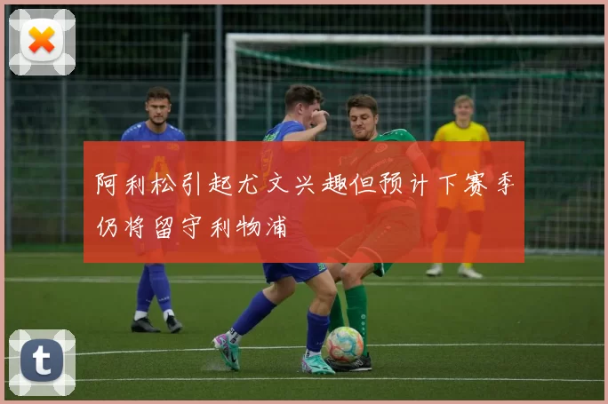 阿利松引起尤文兴趣但预计下赛季仍将留守利物浦