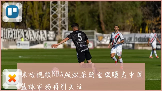 咪咕视频NBA版权采购金额曝光中国篮球市场再引关注