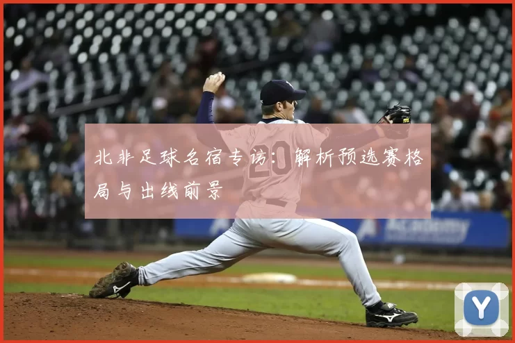 北非足球名宿专访：解析预选赛格局与出线前景