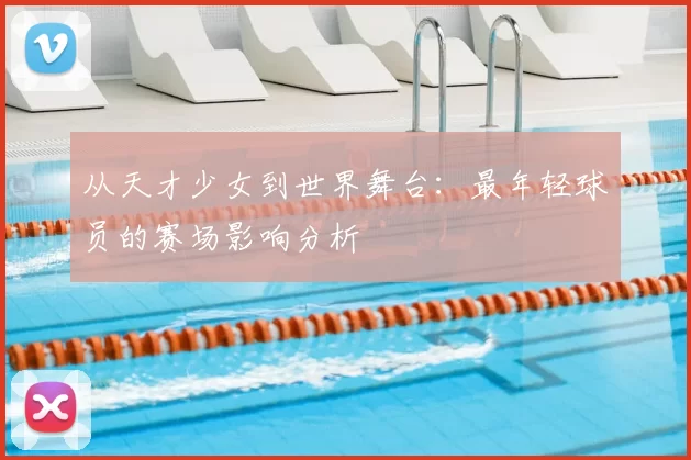 从天才少女到世界舞台:最年轻球员的赛场影响分析