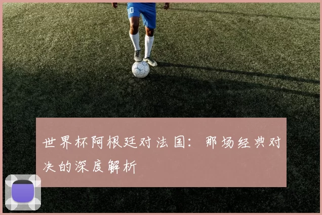 世界杯阿根廷对法国：那场经典对决的深度解析