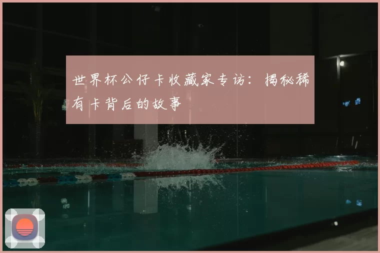 世界杯公仔卡收藏家专访:揭秘稀有卡背后的故事