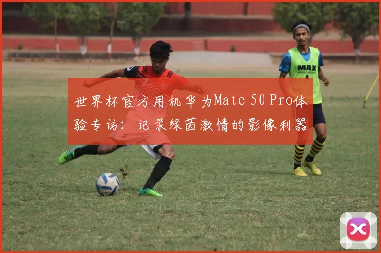 世界杯官方用机华为Mate 50 Pro体验专访:记录绿茵激情的影像利器