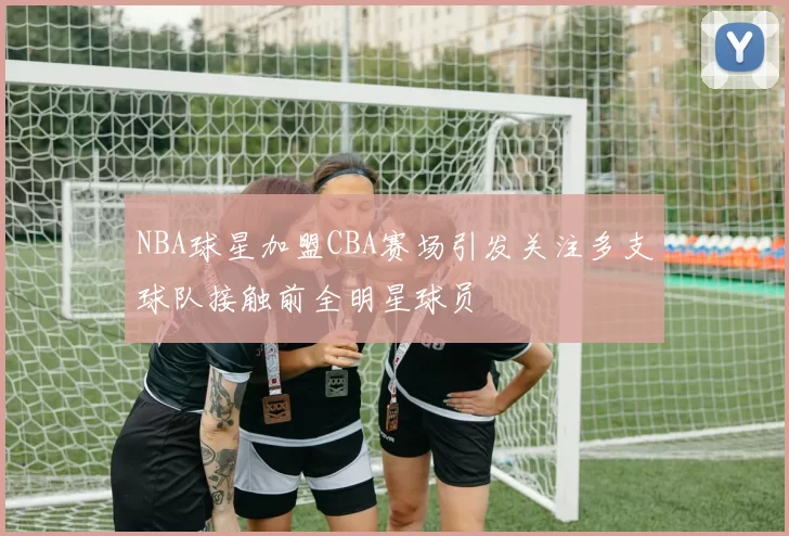 NBA球星加盟CBA赛场引发关注多支球队接触前全明星球员
